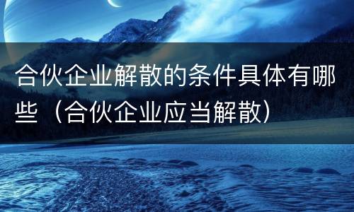 合伙企业解散的条件具体有哪些（合伙企业应当解散）