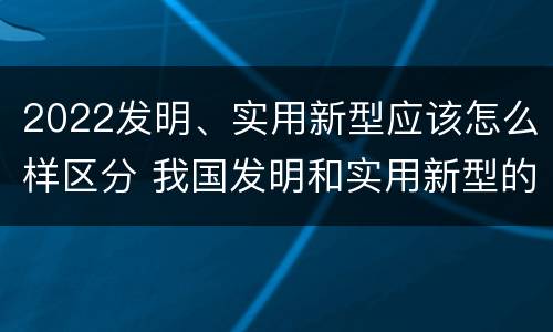 2022发明、实用新型应该怎么样区分 我国发明和实用新型的标准