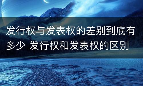 发行权与发表权的差别到底有多少 发行权和发表权的区别