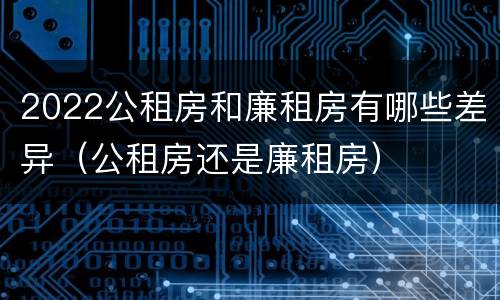 2022公租房和廉租房有哪些差异（公租房还是廉租房）