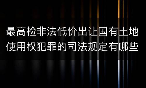 最高检非法低价出让国有土地使用权犯罪的司法规定有哪些主要内容