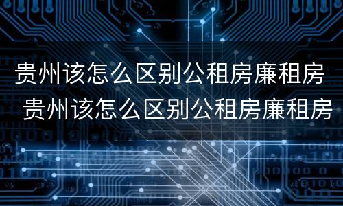 贵州该怎么区别公租房廉租房 贵州该怎么区别公租房廉租房和商品房