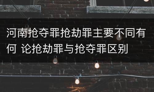 河南抢夺罪抢劫罪主要不同有何 论抢劫罪与抢夺罪区别