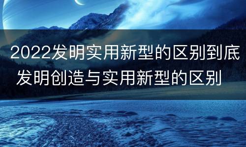 2022发明实用新型的区别到底 发明创造与实用新型的区别