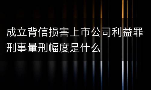 成立背信损害上市公司利益罪刑事量刑幅度是什么