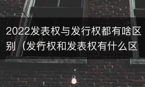 2022发表权与发行权都有啥区别（发行权和发表权有什么区别）