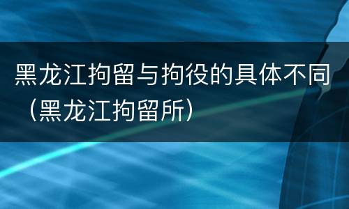 黑龙江拘留与拘役的具体不同（黑龙江拘留所）