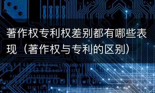 著作权专利权差别都有哪些表现（著作权与专利的区别）