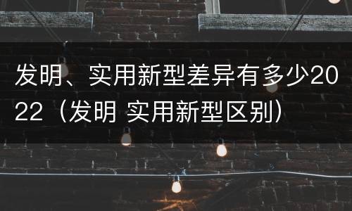 发明、实用新型差异有多少2022（发明 实用新型区别）