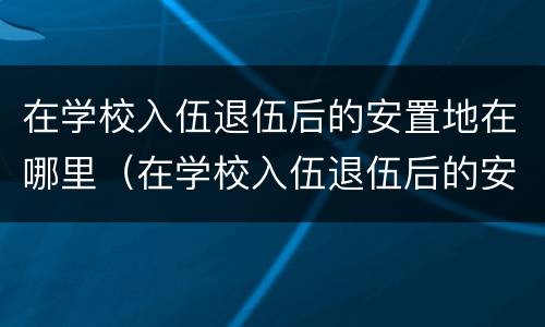 在学校入伍退伍后的安置地在哪里（在学校入伍退伍后的安置地在哪里可以查到）