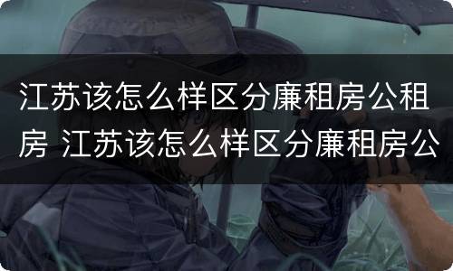 江苏该怎么样区分廉租房公租房 江苏该怎么样区分廉租房公租房和住宅