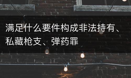 满足什么要件构成非法持有、私藏枪支、弹药罪