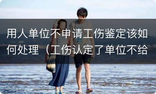 用人单位不申请工伤鉴定该如何处理（工伤认定了单位不给申请鉴定怎么办）
