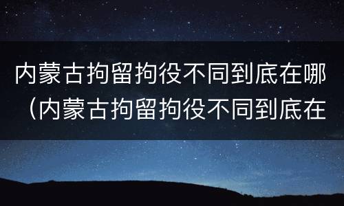 内蒙古拘留拘役不同到底在哪（内蒙古拘留拘役不同到底在哪执行）