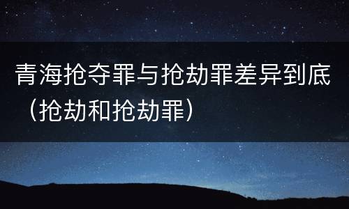 青海抢夺罪与抢劫罪差异到底（抢劫和抢劫罪）