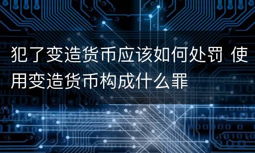 犯了变造货币应该如何处罚 使用变造货币构成什么罪