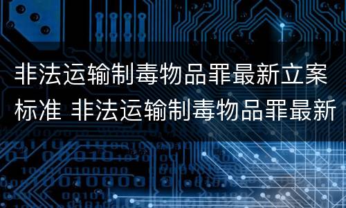 非法运输制毒物品罪最新立案标准 非法运输制毒物品罪最新立案标准是
