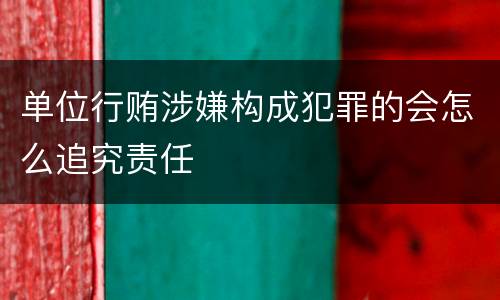 单位行贿涉嫌构成犯罪的会怎么追究责任