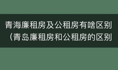 青海廉租房及公租房有啥区别（青岛廉租房和公租房的区别）