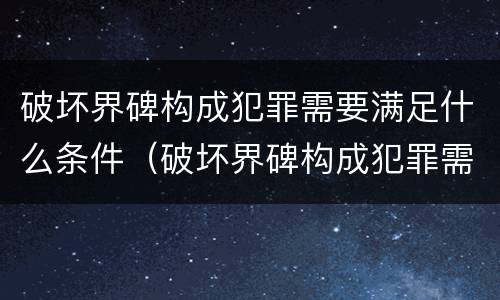 破坏界碑构成犯罪需要满足什么条件（破坏界碑构成犯罪需要满足什么条件才能立案）