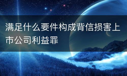 满足什么要件构成背信损害上市公司利益罪