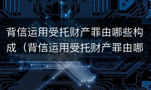 背信运用受托财产罪由哪些构成（背信运用受托财产罪由哪些构成）