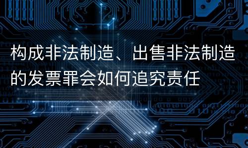 构成非法制造、出售非法制造的发票罪会如何追究责任