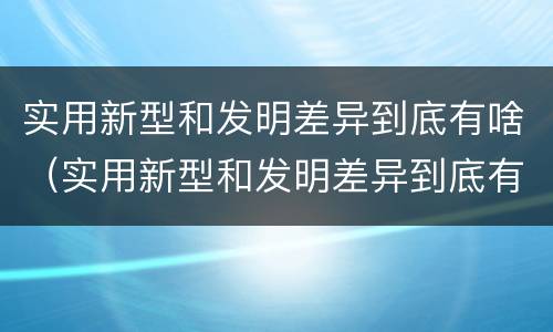 实用新型和发明差异到底有啥（实用新型和发明差异到底有啥区别）