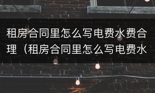 租房合同里怎么写电费水费合理（租房合同里怎么写电费水费合理呢）