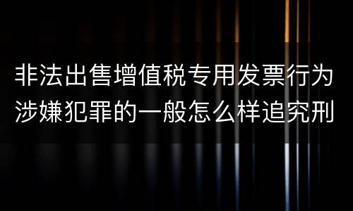 非法出售增值税专用发票行为涉嫌犯罪的一般怎么样追究刑事责任
