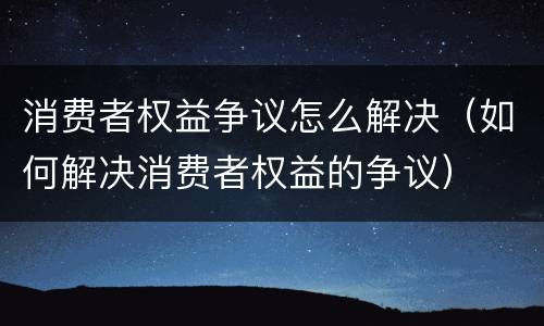 消费者权益争议怎么解决（如何解决消费者权益的争议）