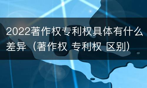 2022著作权专利权具体有什么差异(著作权 专利权 区别)