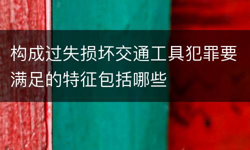 构成过失损坏交通工具犯罪要满足的特征包括哪些
