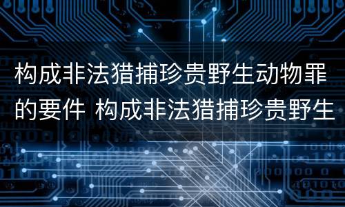 构成非法猎捕珍贵野生动物罪的要件 构成非法猎捕珍贵野生动物罪的要件是什么