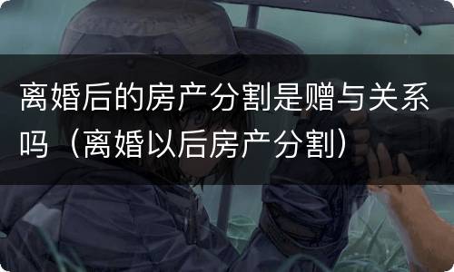 离婚后的房产分割是赠与关系吗（离婚以后房产分割）