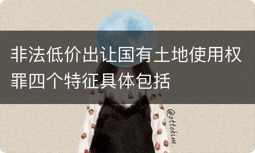 非法低价出让国有土地使用权罪四个特征具体包括