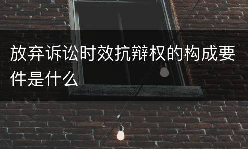 放弃诉讼时效抗辩权的构成要件是什么