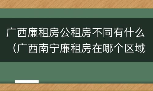 广西廉租房公租房不同有什么（广西南宁廉租房在哪个区域）