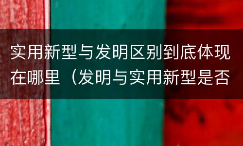 实用新型与发明区别到底体现在哪里（发明与实用新型是否具有实用性）