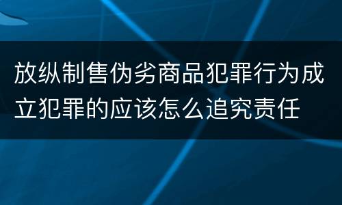 放纵制售伪劣商品犯罪行为成立犯罪的应该怎么追究责任