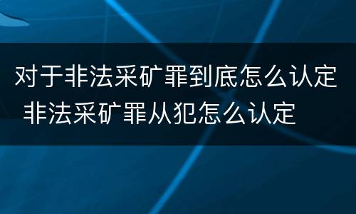 对于非法采矿罪到底怎么认定 非法采矿罪从犯怎么认定