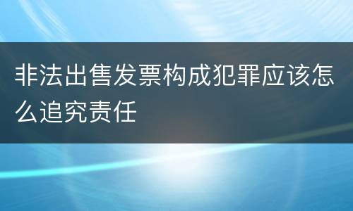 非法出售发票构成犯罪应该怎么追究责任