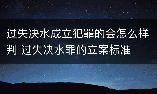 过失决水成立犯罪的会怎么样判 过失决水罪的立案标准