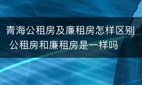 青海公租房及廉租房怎样区别 公租房和廉租房是一样吗