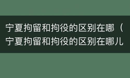宁夏拘留和拘役的区别在哪（宁夏拘留和拘役的区别在哪儿）