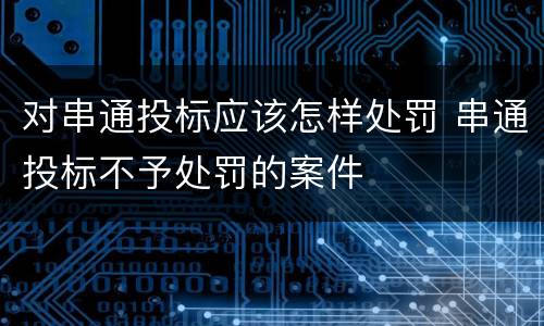 对串通投标应该怎样处罚 串通投标不予处罚的案件