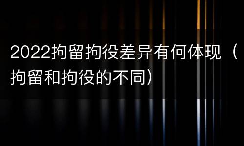 2022拘留拘役差异有何体现（拘留和拘役的不同）