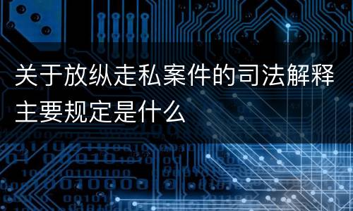 关于放纵走私案件的司法解释主要规定是什么