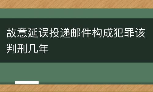 故意延误投递邮件构成犯罪该判刑几年