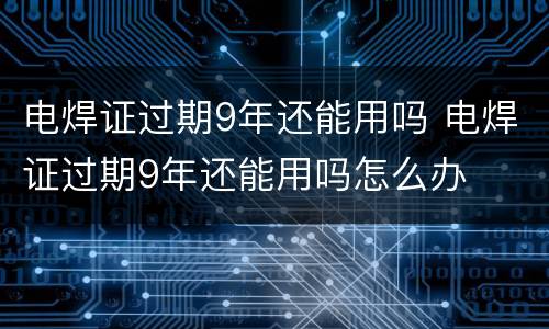 电焊证过期9年还能用吗 电焊证过期9年还能用吗怎么办